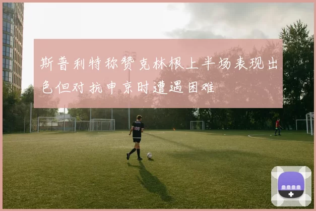 斯普利特称赞克林根上半场表现出色但对抗申京时遭遇困难