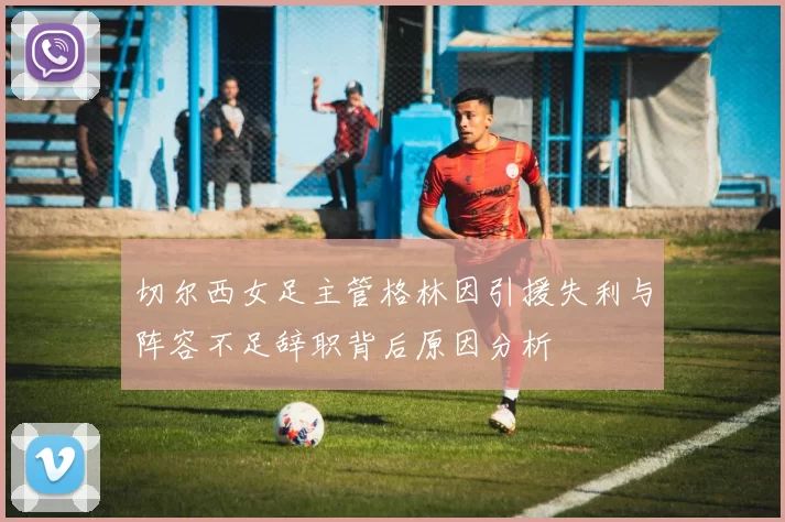 切尔西女足主管格林因引援失利与阵容不足辞职背后原因分析