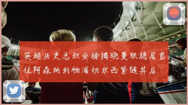 英超历史总积分榜揭晓曼联稳居首位阿森纳利物浦切尔西紧随其后