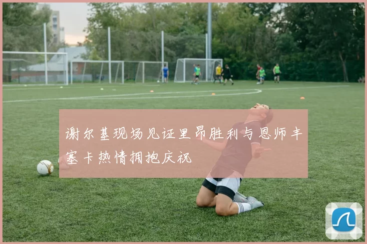 谢尔基现场见证里昂胜利与恩师丰塞卡热情拥抱庆祝