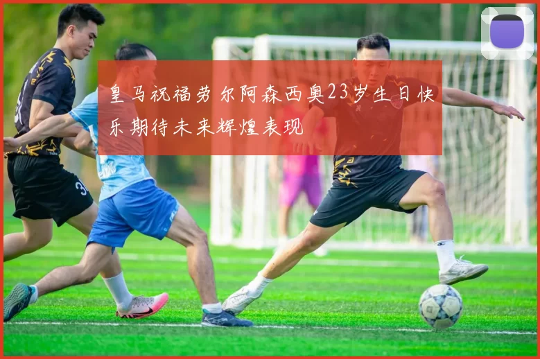 皇马祝福劳尔阿森西奥23岁生日快乐期待未来辉煌表现