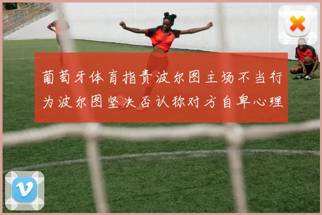 葡萄牙体育指责波尔图主场不当行为波尔图坚决否认称对方自卑心理作祟