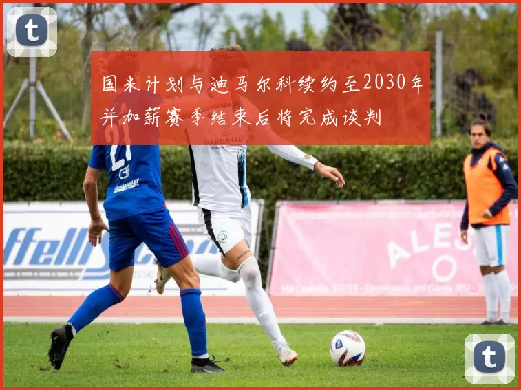国米计划与迪马尔科续约至2030年并加薪赛季结束后将完成谈判