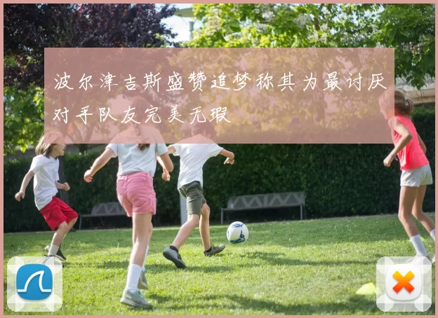 波尔津吉斯盛赞追梦称其为最讨厌对手队友完美无瑕