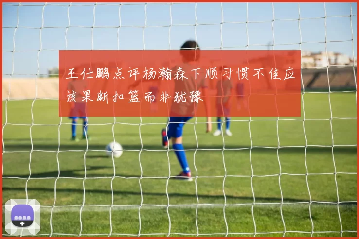 王仕鹏点评杨瀚森下顺习惯不佳应该果断扣篮而非犹豫