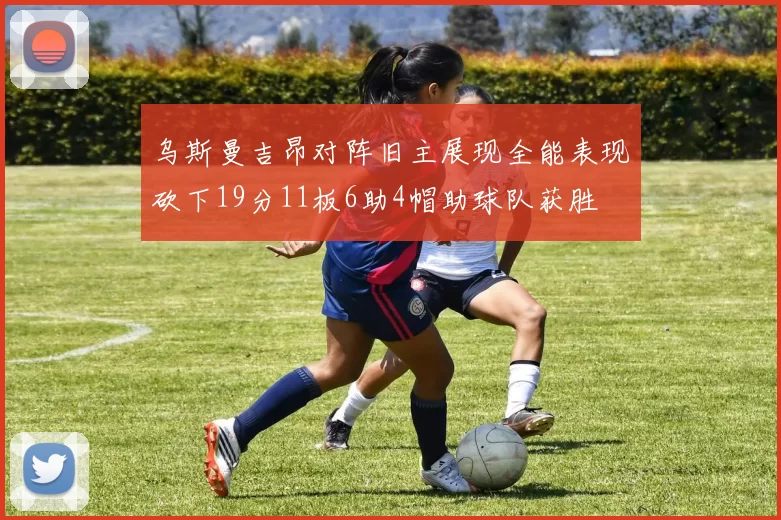 乌斯曼吉昂对阵旧主展现全能表现砍下19分11板6助4帽助球队获胜