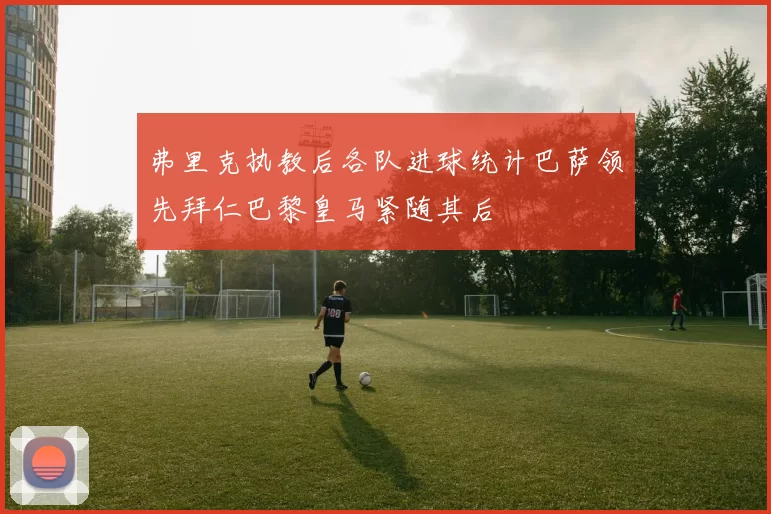 弗里克执教后各队进球统计巴萨领先拜仁巴黎皇马紧随其后