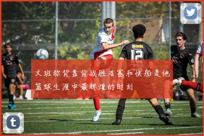 文班称背靠背战胜活塞和快船是他篮球生涯中最辉煌的时刻