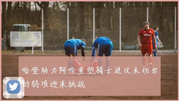 哈登助力阿伦重塑骑士进攻米切尔的弱项迎来挑战