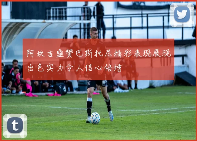 阿坎吉盛赞巴斯托尼精彩表现展现出色实力令人信心倍增