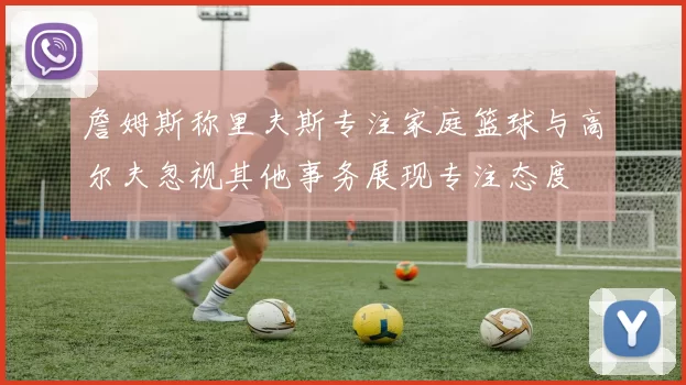 詹姆斯称里夫斯专注家庭篮球与高尔夫忽视其他事务展现专注态度