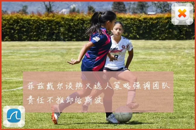 菲兹戴尔谈热火选人策略强调团队责任不推卸给斯波