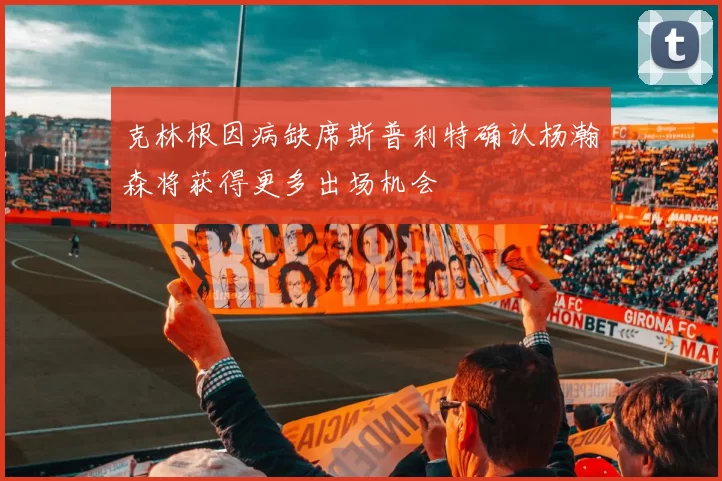 克林根因病缺席斯普利特确认杨瀚森将获得更多出场机会