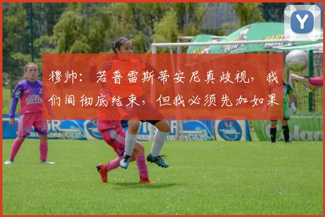 穆帅：若普雷斯蒂安尼真歧视，我们间彻底结束，但我必须先加如果