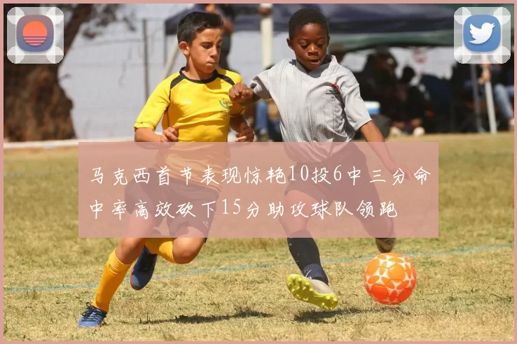 马克西首节表现惊艳10投6中三分命中率高效砍下15分助攻球队领跑