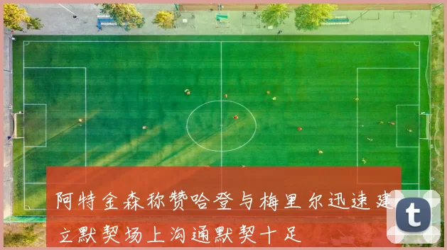 阿特金森称赞哈登与梅里尔迅速建立默契场上沟通默契十足