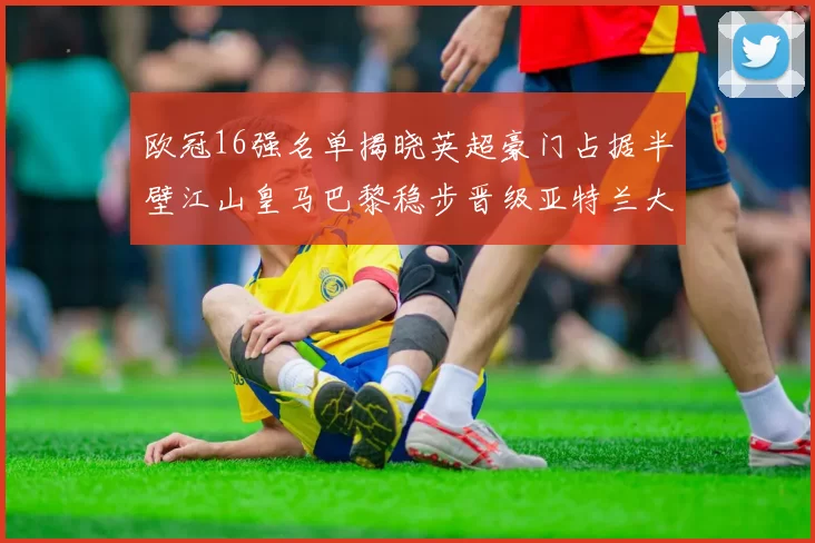 欧冠16强名单揭晓英超豪门占据半壁江山皇马巴黎稳步晋级亚特兰大独撑意甲希望