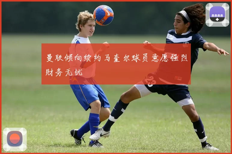曼联倾向续约马奎尔球员意愿强烈财务无忧