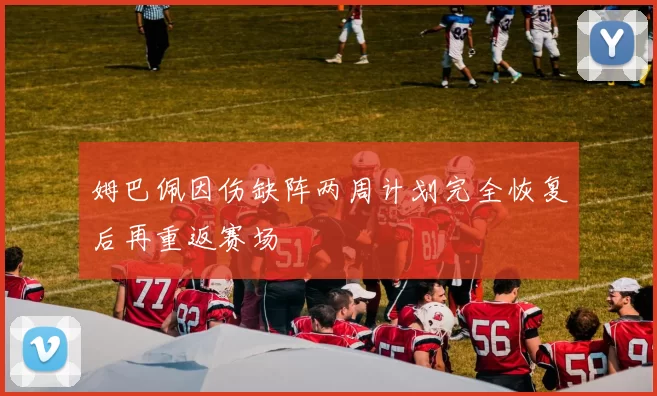 姆巴佩因伤缺阵两周计划完全恢复后再重返赛场