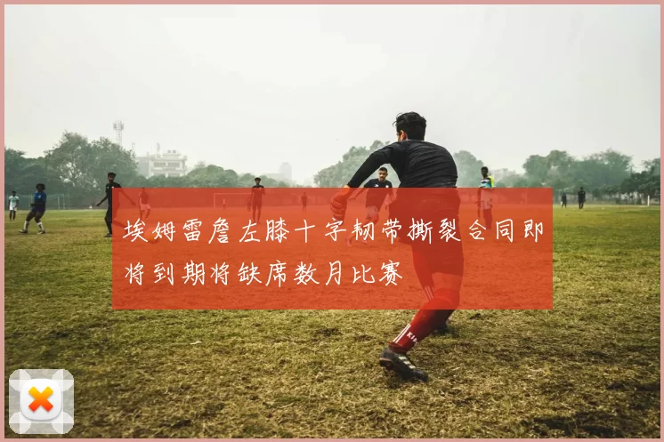埃姆雷詹左膝十字韧带撕裂合同即将到期将缺席数月比赛