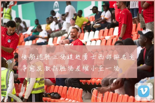 快船连胜三场追赶勇士西部排名竞争愈发激烈胜场差缩小至一场